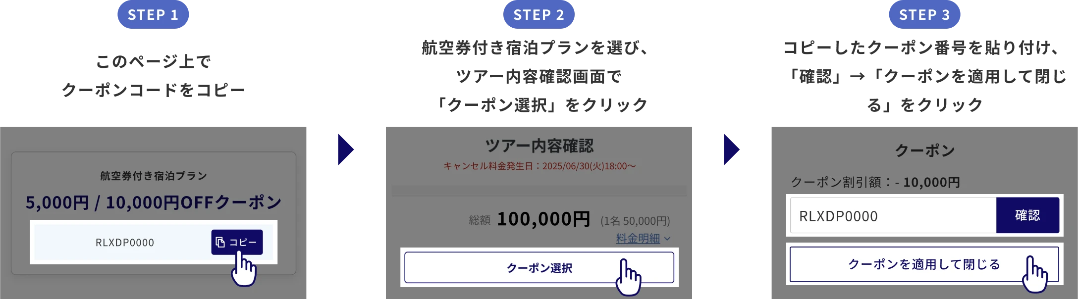 STEP1 このページ上でクーポンコードをコピー STEP2 航空券付き宿泊プランを選び、ツアー内容確認画面で「クーポン選択」をクリック STEP3 コピーしたクーポン番号を貼り付け、「確認」→「クーポンを適用して閉じる」をクリック