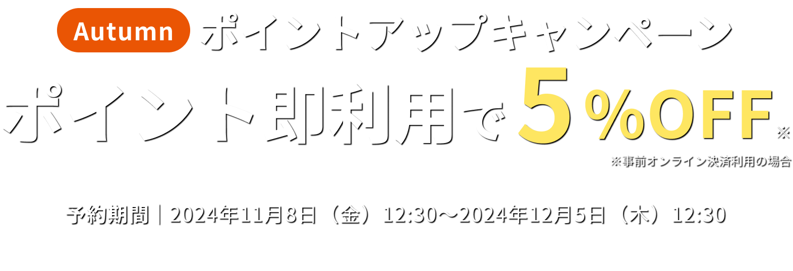 Autumn ポイントアップキャンペーン ポイント即利用で5%OFF ※事前オンライン決済利用の場合 予約期間 2024年11月8日(金)12:30〜2024年12月5日(木)12:30